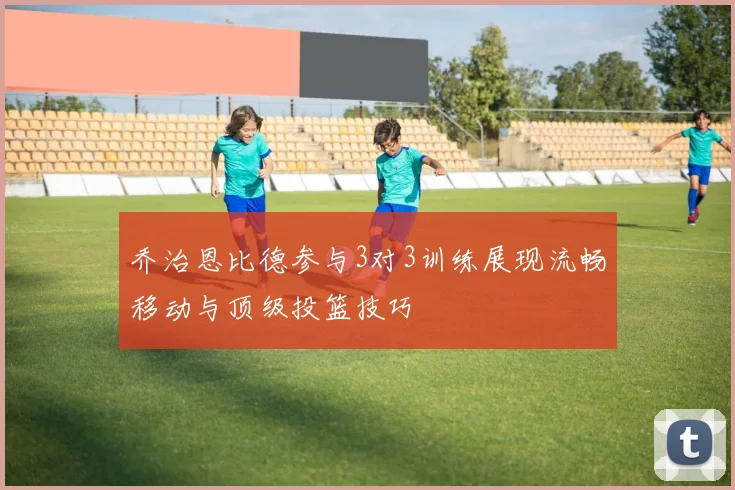 乔治恩比德参与3对3训练展现流畅移动与顶级投篮技巧