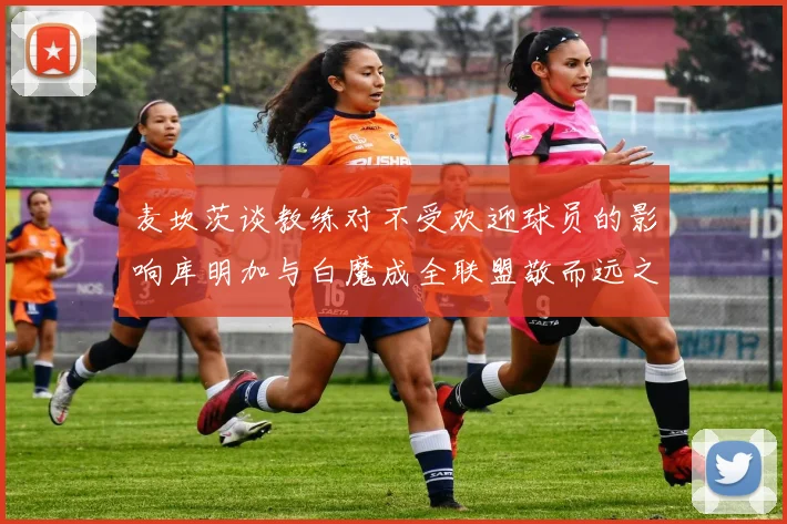 麦坎茨谈教练对不受欢迎球员的影响库明加与白魔成全联盟敬而远之的例证