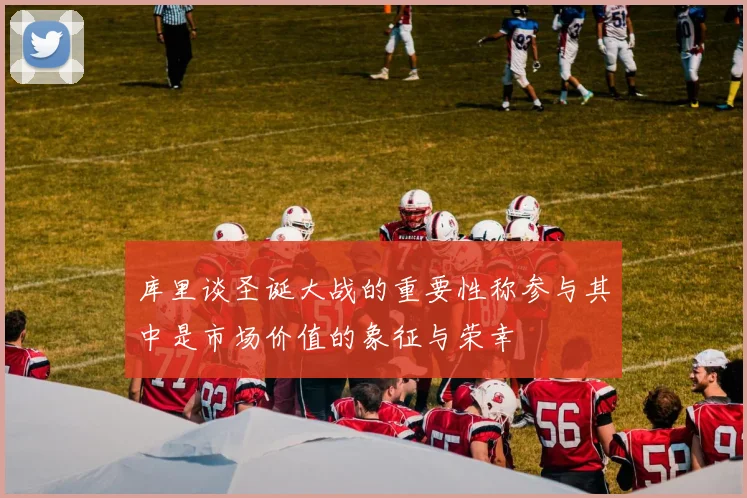 库里谈圣诞大战的重要性称参与其中是市场价值的象征与荣幸