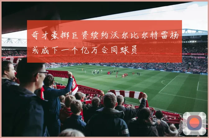 奇才豪掷巨资续约沃尔比尔特雷杨或成下一个亿万合同球员