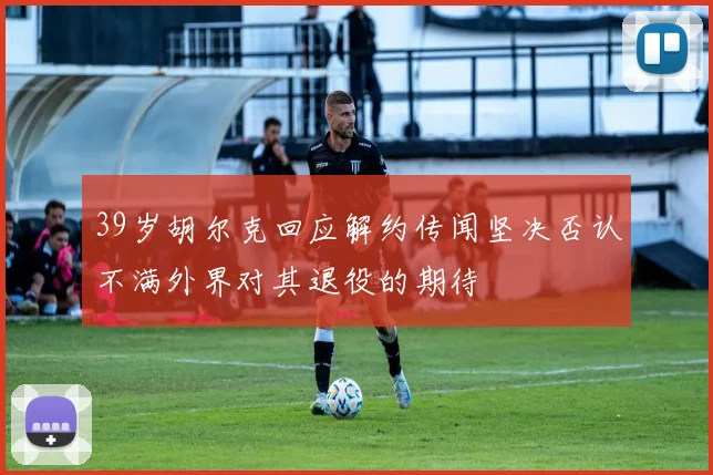 39岁胡尔克回应解约传闻坚决否认不满外界对其退役的期待