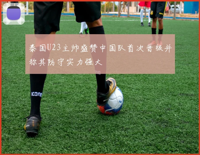 泰国U23主帅盛赞中国队首次晋级并称其防守实力强大