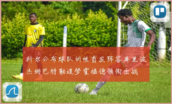 科尔公布球队训练首发阵容库里波杰姆巴特勒追梦霍福德领衔出战
