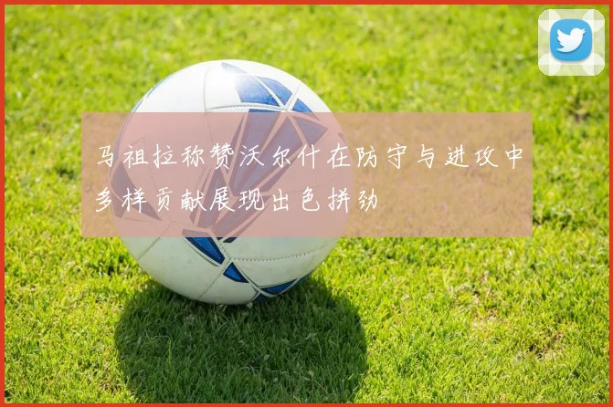 马祖拉称赞沃尔什在防守与进攻中多样贡献展现出色拼劲