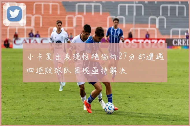 小卡复出表现惊艳场均27分却遭遇四连败球队困境亟待解决