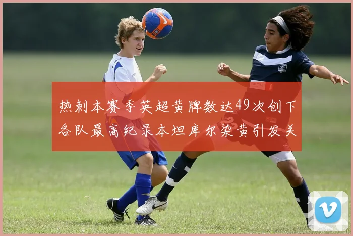 热刺本赛季英超黄牌数达49次创下各队最高纪录本坦库尔染黄引发关注