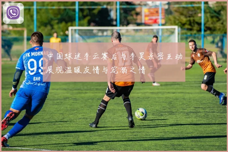 中国球迷李云赛后与李昊亲密互动展现温暖友情与宠溺之情