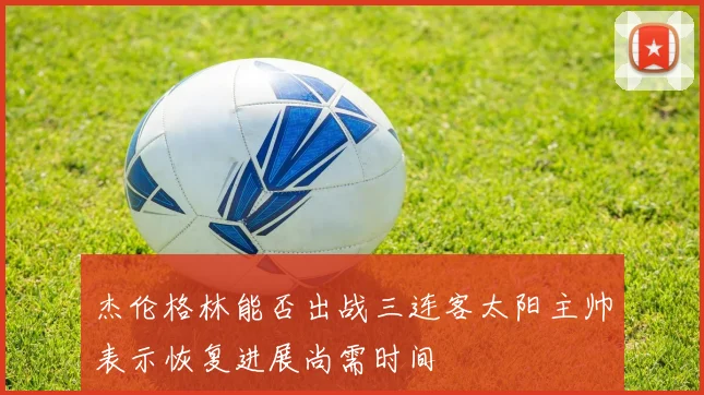 杰伦格林能否出战三连客太阳主帅表示恢复进展尚需时间