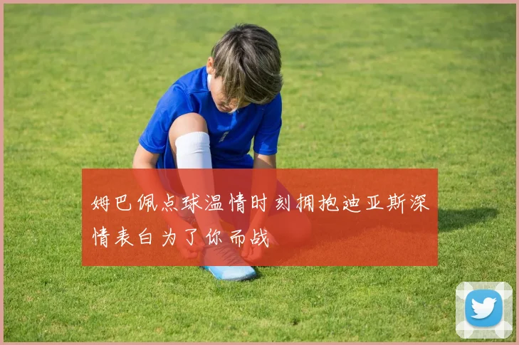 姆巴佩点球温情时刻拥抱迪亚斯深情表白为了你而战