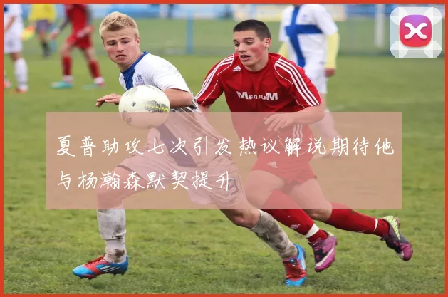 夏普助攻七次引发热议解说期待他与杨瀚森默契提升