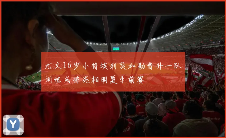 尤文16岁小将埃利莫加勒晋升一队训练或将亮相明夏季前赛