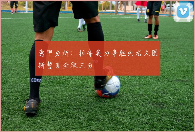 意甲分析：拉齐奥力争胜利尤文图斯誓言全取三分