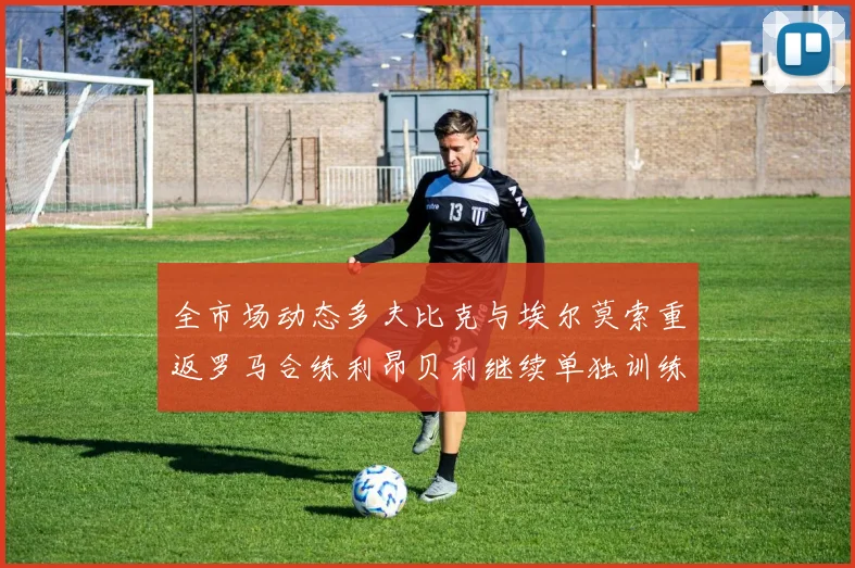 全市场动态多夫比克与埃尔莫索重返罗马合练利昂贝利继续单独训练状态观察