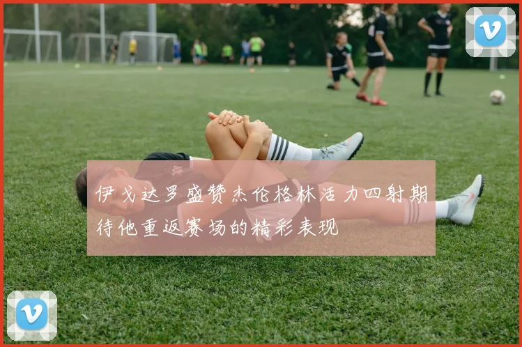 伊戈达罗盛赞杰伦格林活力四射期待他重返赛场的精彩表现