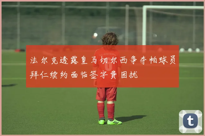 法尔克透露皇马切尔西争夺帕球员拜仁续约面临签字费困扰