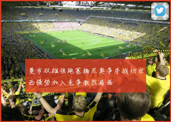 曼市双雄领跑塞梅尼奥争夺战切尔西强势加入竞争激烈局面