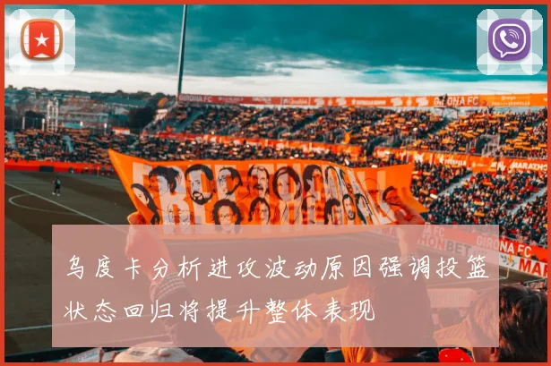 乌度卡分析进攻波动原因强调投篮状态回归将提升整体表现