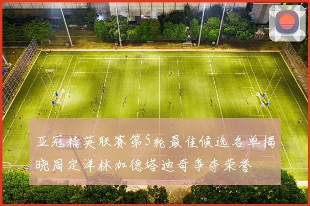 亚冠精英联赛第5轮最佳候选名单揭晓周定洋林加德塔迪奇争夺荣誉