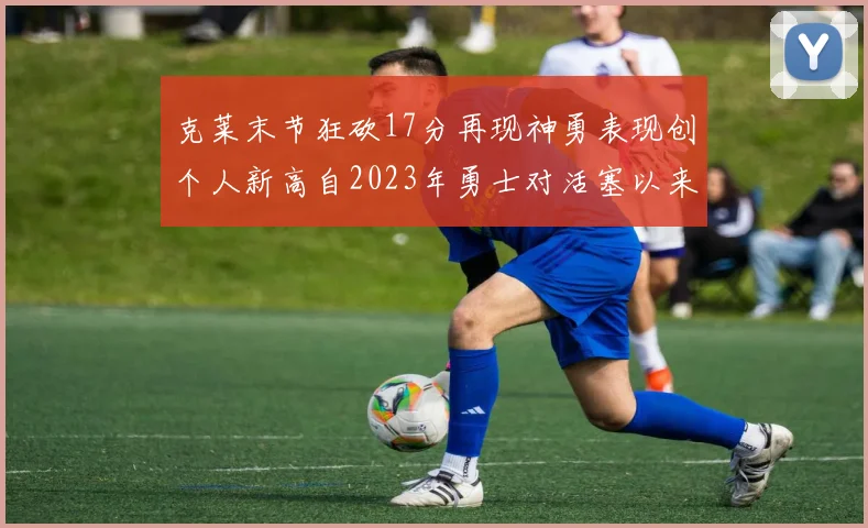 克莱末节狂砍17分再现神勇表现创个人新高自2023年勇士对活塞以来