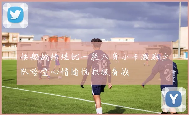 快船战绩堪忧一胜八负小卡激励全队哈登心情愉悦积极备战