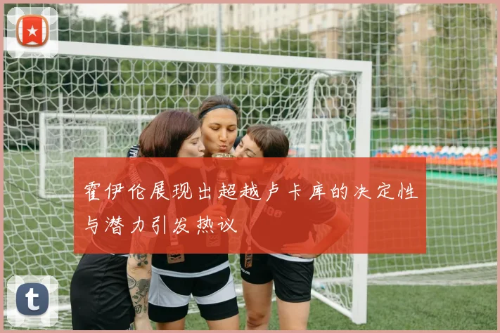 霍伊伦展现出超越卢卡库的决定性与潜力引发热议