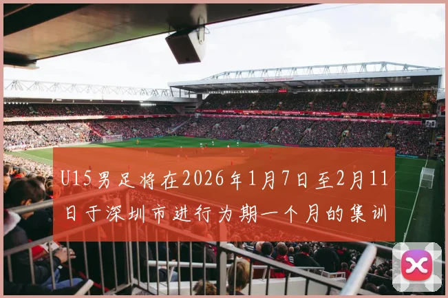 U15男足将在2026年1月7日至2月11日于深圳市进行为期一个月的集训活动