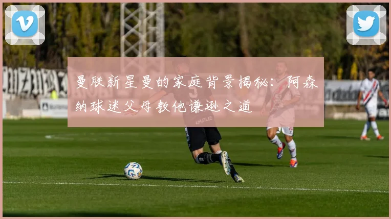 曼联新星曼的家庭背景揭秘：阿森纳球迷父母教他谦逊之道