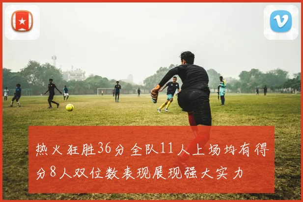 热火狂胜36分全队11人上场均有得分8人双位数表现展现强大实力