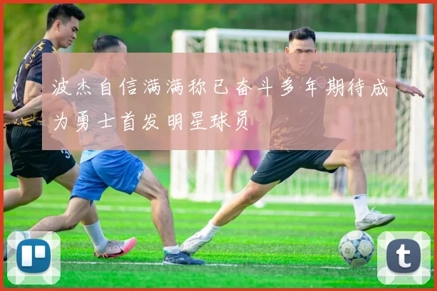波杰自信满满称已奋斗多年期待成为勇士首发明星球员