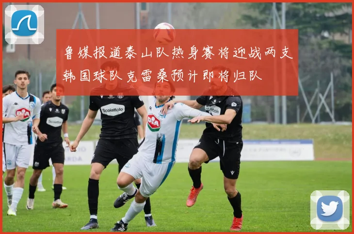 鲁媒报道泰山队热身赛将迎战两支韩国球队克雷桑预计即将归队