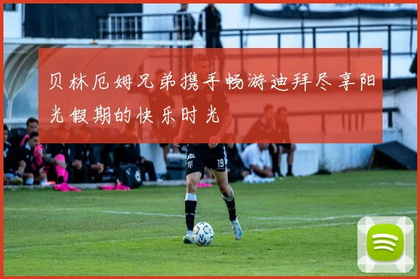 贝林厄姆兄弟携手畅游迪拜尽享阳光假期的快乐时光