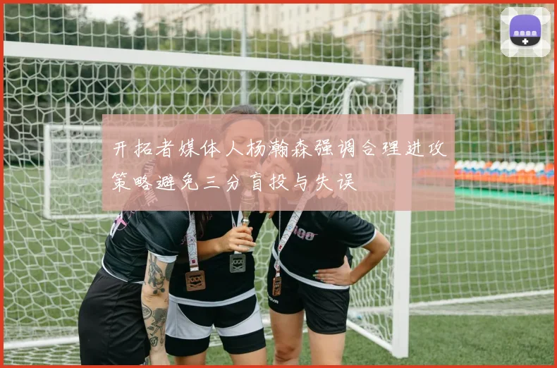 开拓者媒体人杨瀚森强调合理进攻策略避免三分盲投与失误